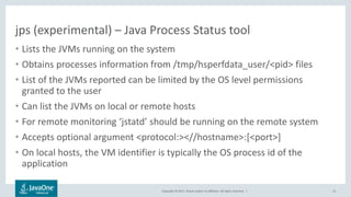 Copyright © 2017, Oracle and/or its affiliates. All rights reserved. |
jps (experimental) – Java Process Status tool
• Lists the JVMs running on the system
• Obtains processes information from /tmp/hsperfdata_user/<pid> files
• List of the JVMs reported can be limited by the OS level permissions
granted to the user
• Can list the JVMs on local or remote hosts
• For remote monitoring ‘jstatd’ should be running on the remote system
• Accepts optional argument <protocol:><//hostname>:[<port>]
• On local hosts, the VM identifier is typically the OS process id of the
application
15
 