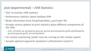 Copyright © 2017, Oracle and/or its affiliates. All rights reserved. |
jstat (experimental) – JVM Statistics
• Tool to monitor JVM statistics
• Performance statistics about HotSpot JVM
• Reads information from /tmp/hsperfdata_user/<pid> file
• Accepts various options to print statistics about different components of
the JVM
– class, compiler, gc, gccapacity, gccause, gcnew, gcnewcapacity, gcold, gcoldcapacity,
gcmetacapacity, gcutil, printcompilation
• For remote monitoring ‘jstatd’ must be running on the remote system
• Accepts optional argument <protocol:><//hostname>:[<port>]
17
 