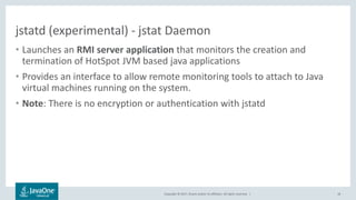 Copyright © 2017, Oracle and/or its affiliates. All rights reserved. |
jstatd (experimental) - jstat Daemon
• Launches an RMI server application that monitors the creation and
termination of HotSpot JVM based java applications
• Provides an interface to allow remote monitoring tools to attach to Java
virtual machines running on the system.
• Note: There is no encryption or authentication with jstatd
18
 
