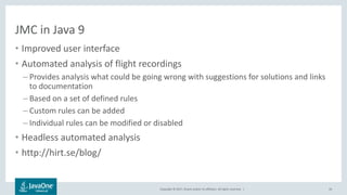 Copyright © 2017, Oracle and/or its affiliates. All rights reserved. |
JMC in Java 9
• Improved user interface
• Automated analysis of flight recordings
– Provides analysis what could be going wrong with suggestions for solutions and links
to documentation
– Based on a set of defined rules
– Custom rules can be added
– Individual rules can be modified or disabled
• Headless automated analysis
• http://hirt.se/blog/
26
 
