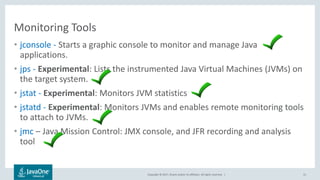 Copyright © 2017, Oracle and/or its affiliates. All rights reserved. |
Monitoring Tools
• jconsole - Starts a graphic console to monitor and manage Java
applications.
• jps - Experimental: Lists the instrumented Java Virtual Machines (JVMs) on
the target system.
• jstat - Experimental: Monitors JVM statistics
• jstatd - Experimental: Monitors JVMs and enables remote monitoring tools
to attach to JVMs.
• jmc – Java Mission Control: JMX console, and JFR recording and analysis
tool
31
 