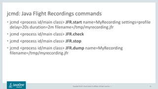 Copyright © 2017, Oracle and/or its affiliates. All rights reserved. |
jcmd: Java Flight Recordings commands
• jcmd <process id/main class> JFR.start name=MyRecording settings=profile
delay=20s duration=2m filename=/tmp/myrecording.jfr
• jcmd <process id/main class> JFR.check
• jcmd <process id/main class> JFR.stop
• jcmd <process id/main class> JFR.dump name=MyRecording
filename=/tmp/myrecording.jfr
35
 