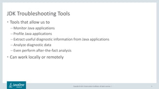 Copyright © 2017, Oracle and/or its affiliates. All rights reserved. |
JDK Troubleshooting Tools
• Tools that allow us to
– Monitor Java applications
– Profile Java applications
– Extract useful diagnostic information from Java applications
– Analyze diagnostic data
– Even perform after-the-fact analysis
• Can work locally or remotely
4
 