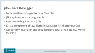 Copyright © 2017, Oracle and/or its affiliates. All rights reserved. |
jdb – Java Debugger
• Command-line debugger for Java Class files
• jdb <options> <class> <arguments>
• Uses Java Debug Interface (JDI)
• JDI is a component of Java Platform Debugger Architecture (JPDA)
• Can perform inspection and debugging of a local or remote Java Virtual
Machine
42
 