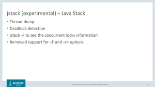 Copyright © 2017, Oracle and/or its affiliates. All rights reserved. |
jstack (experimental) – Java Stack
• Thread dump
• Deadlock detection
• jstack –l to see the concurrent locks information
• Removed support for –F and –m options
46
 