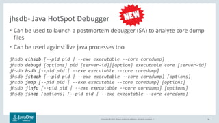 Copyright © 2017, Oracle and/or its affiliates. All rights reserved. |
jhsdb- Java HotSpot Debugger
• Can be used to launch a postmortem debugger (SA) to analyze core dump
files
• Can be used against live java processes too
jhsdb clhsdb [--pid pid | --exe executable --core coredump]
jhsdb debugd [options] pid [server-id]|[option] executable core [server-id]
jhsdb hsdb [--pid pid | --exe executable --core coredump]
jhsdb jstack [--pid pid | --exe executable --core coredump] [options]
jhsdb jmap [--pid pid | --exe executable --core coredump] [options]
jhsdb jinfo [--pid pid | --exe executable --core coredump] [options]
jhsdb jsnap [options] [--pid pid | --exe executable --core coredump]
48
 