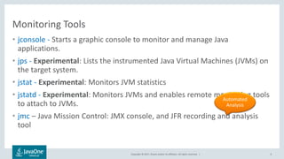 Copyright © 2017, Oracle and/or its affiliates. All rights reserved. |
Monitoring Tools
• jconsole - Starts a graphic console to monitor and manage Java
applications.
• jps - Experimental: Lists the instrumented Java Virtual Machines (JVMs) on
the target system.
• jstat - Experimental: Monitors JVM statistics
• jstatd - Experimental: Monitors JVMs and enables remote monitoring tools
to attach to JVMs.
• jmc – Java Mission Control: JMX console, and JFR recording and analysis
tool
6
Automated
Analysis
 