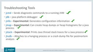 Copyright © 2017, Oracle and/or its affiliates. All rights reserved. |
Troubleshooting Tools
• jcmd – Sends diagnostic commands to a running JVM
• jdb – java platform debugger
• jinfo – Experimental: Generates configuration information
• jmap – Experimental: Can create heap dumps or heap histograms for a java
process
• jstack – Experimental: Prints Java thread stack traces for a Java process
• jhsdb – Attaches to a hanging process or a crash dump file for postmortem
analysis
61
 