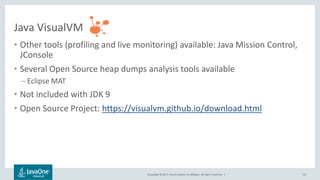 Copyright © 2017, Oracle and/or its affiliates. All rights reserved. |
Java VisualVM
• Other tools (profiling and live monitoring) available: Java Mission Control,
JConsole
• Several Open Source heap dumps analysis tools available
– Eclipse MAT
• Not included with JDK 9
• Open Source Project: https://visualvm.github.io/download.html
63
 