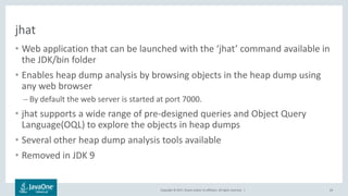 Copyright © 2017, Oracle and/or its affiliates. All rights reserved. |
jhat
• Web application that can be launched with the ‘jhat’ command available in
the JDK/bin folder
• Enables heap dump analysis by browsing objects in the heap dump using
any web browser
– By default the web server is started at port 7000.
• jhat supports a wide range of pre-designed queries and Object Query
Language(OQL) to explore the objects in heap dumps
• Several other heap dump analysis tools available
• Removed in JDK 9
64
 