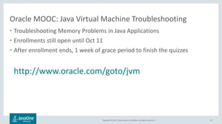 Copyright © 2017, Oracle and/or its affiliates. All rights reserved. |
Oracle MOOC: Java Virtual Machine Troubleshooting
• Troubleshooting Memory Problems in Java Applications
• Enrollments still open until Oct 11
• After enrollment ends, 1 week of grace period to finish the quizzes
http://www.oracle.com/goto/jvm
67
 