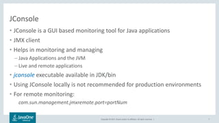 Copyright © 2017, Oracle and/or its affiliates. All rights reserved. |
JConsole
• JConsole is a GUI based monitoring tool for Java applications
• JMX client
• Helps in monitoring and managing
– Java Applications and the JVM
– Live and remote applications
• jconsole executable available in JDK/bin
• Using JConsole locally is not recommended for production environments
• For remote monitoring:
com.sun.management.jmxremote.port=portNum
7
 