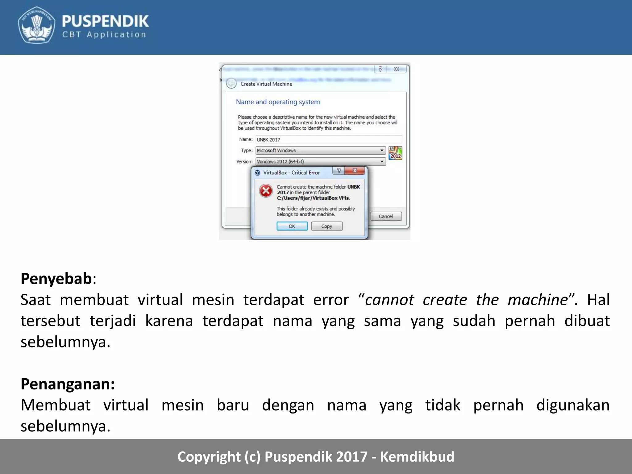 Copyright (c) Puspendik 2017 - Kemdikbud
Penyebab:
Saat membuat virtual mesin terdapat error “cannot create the machine”. Hal
tersebut terjadi karena terdapat nama yang sama yang sudah pernah dibuat
sebelumnya.
Penanganan:
Membuat virtual mesin baru dengan nama yang tidak pernah digunakan
sebelumnya.
 