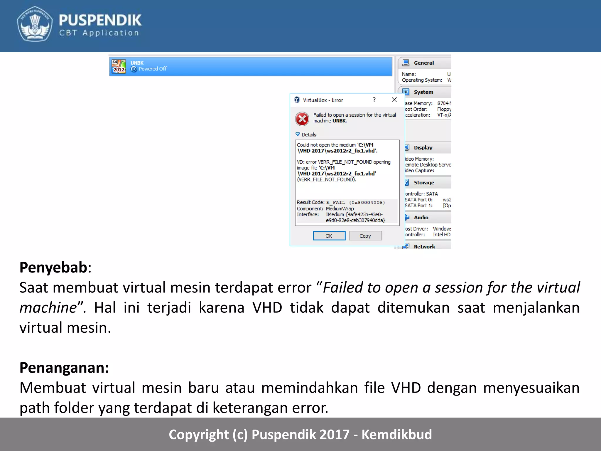 Copyright (c) Puspendik 2017 - Kemdikbud
Penyebab:
Saat membuat virtual mesin terdapat error “Failed to open a session for the virtual
machine”. Hal ini terjadi karena VHD tidak dapat ditemukan saat menjalankan
virtual mesin.
Penanganan:
Membuat virtual mesin baru atau memindahkan file VHD dengan menyesuaikan
path folder yang terdapat di keterangan error.
 