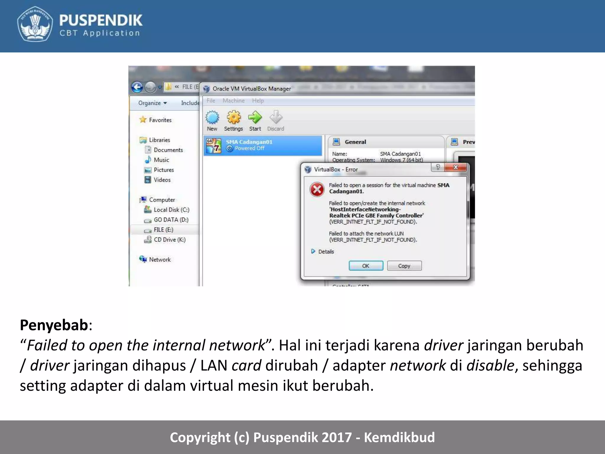 Copyright (c) Puspendik 2017 - Kemdikbud
Penyebab:
“Failed to open the internal network”. Hal ini terjadi karena driver jaringan berubah
/ driver jaringan dihapus / LAN card dirubah / adapter network di disable, sehingga
setting adapter di dalam virtual mesin ikut berubah.
 