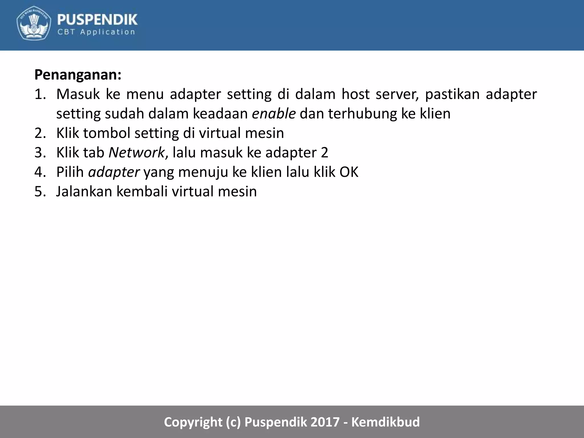 Copyright (c) Puspendik 2017 - Kemdikbud
Penanganan:
1. Masuk ke menu adapter setting di dalam host server, pastikan adapter
setting sudah dalam keadaan enable dan terhubung ke klien
2. Klik tombol setting di virtual mesin
3. Klik tab Network, lalu masuk ke adapter 2
4. Pilih adapter yang menuju ke klien lalu klik OK
5. Jalankan kembali virtual mesin
 