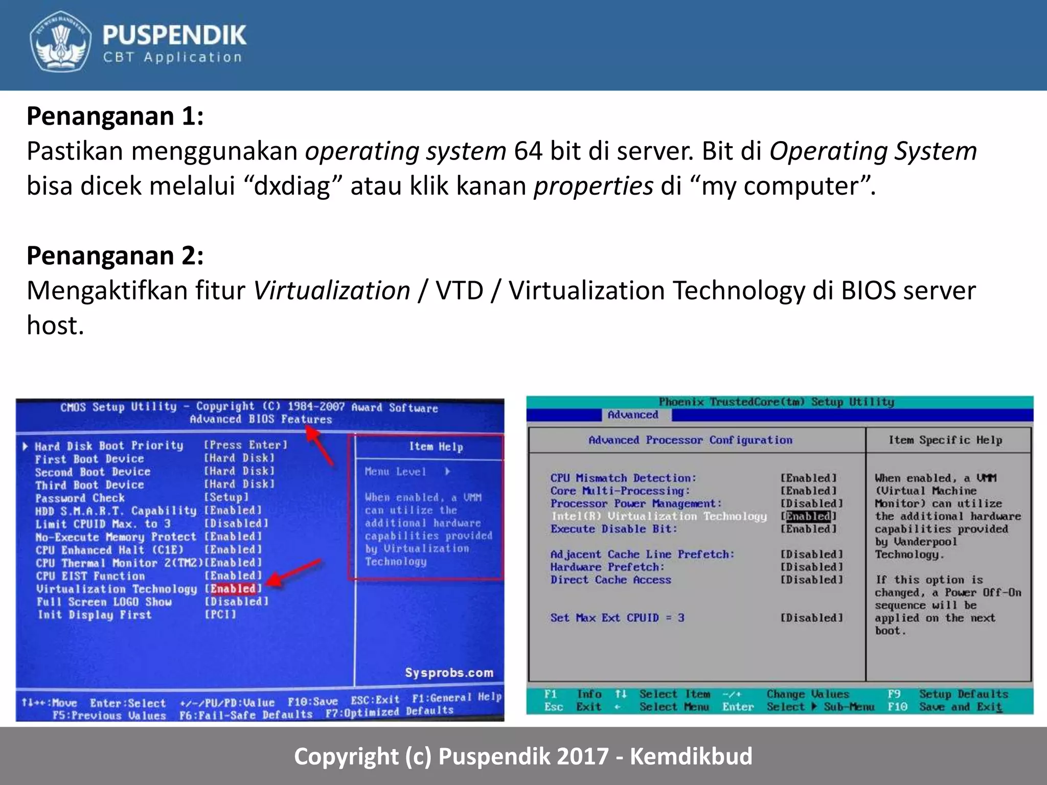 Copyright (c) Puspendik 2017 - Kemdikbud
Penanganan 1:
Pastikan menggunakan operating system 64 bit di server. Bit di Operating System
bisa dicek melalui “dxdiag” atau klik kanan properties di “my computer”.
Penanganan 2:
Mengaktifkan fitur Virtualization / VTD / Virtualization Technology di BIOS server
host.
 