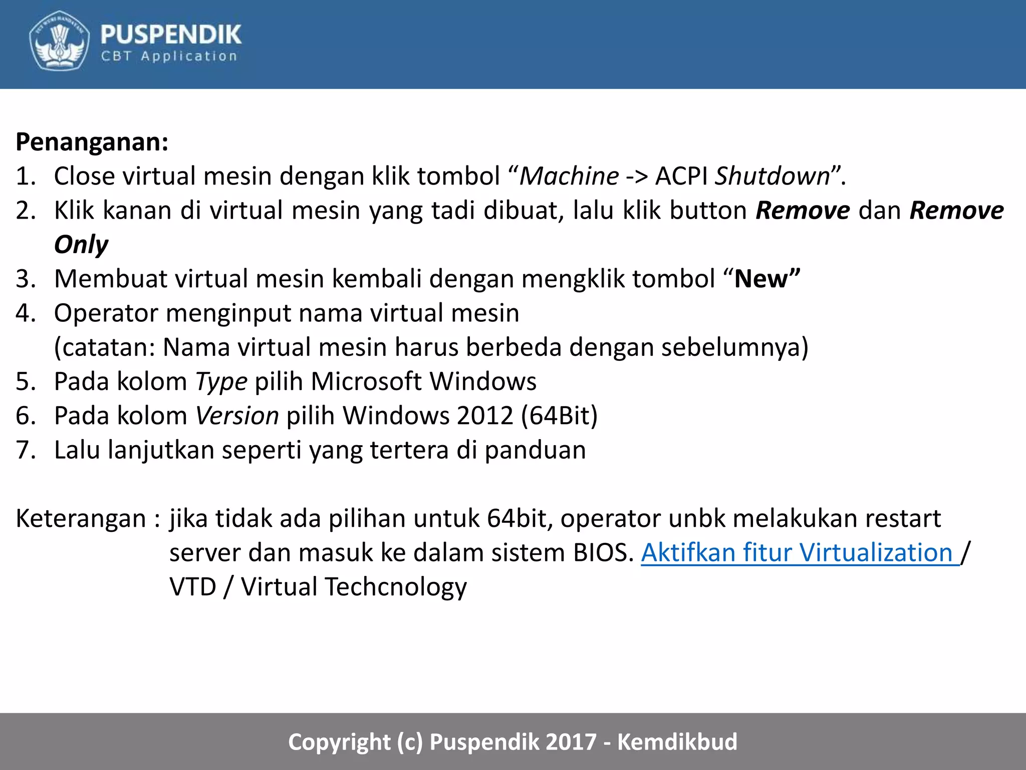 Copyright (c) Puspendik 2017 - Kemdikbud
Penanganan:
1. Close virtual mesin dengan klik tombol “Machine -> ACPI Shutdown”.
2. Klik kanan di virtual mesin yang tadi dibuat, lalu klik button Remove dan Remove
Only
3. Membuat virtual mesin kembali dengan mengklik tombol “New”
4. Operator menginput nama virtual mesin
(catatan: Nama virtual mesin harus berbeda dengan sebelumnya)
5. Pada kolom Type pilih Microsoft Windows
6. Pada kolom Version pilih Windows 2012 (64Bit)
7. Lalu lanjutkan seperti yang tertera di panduan
Keterangan : jika tidak ada pilihan untuk 64bit, operator unbk melakukan restart
server dan masuk ke dalam sistem BIOS. Aktifkan fitur Virtualization /
VTD / Virtual Techcnology
 
