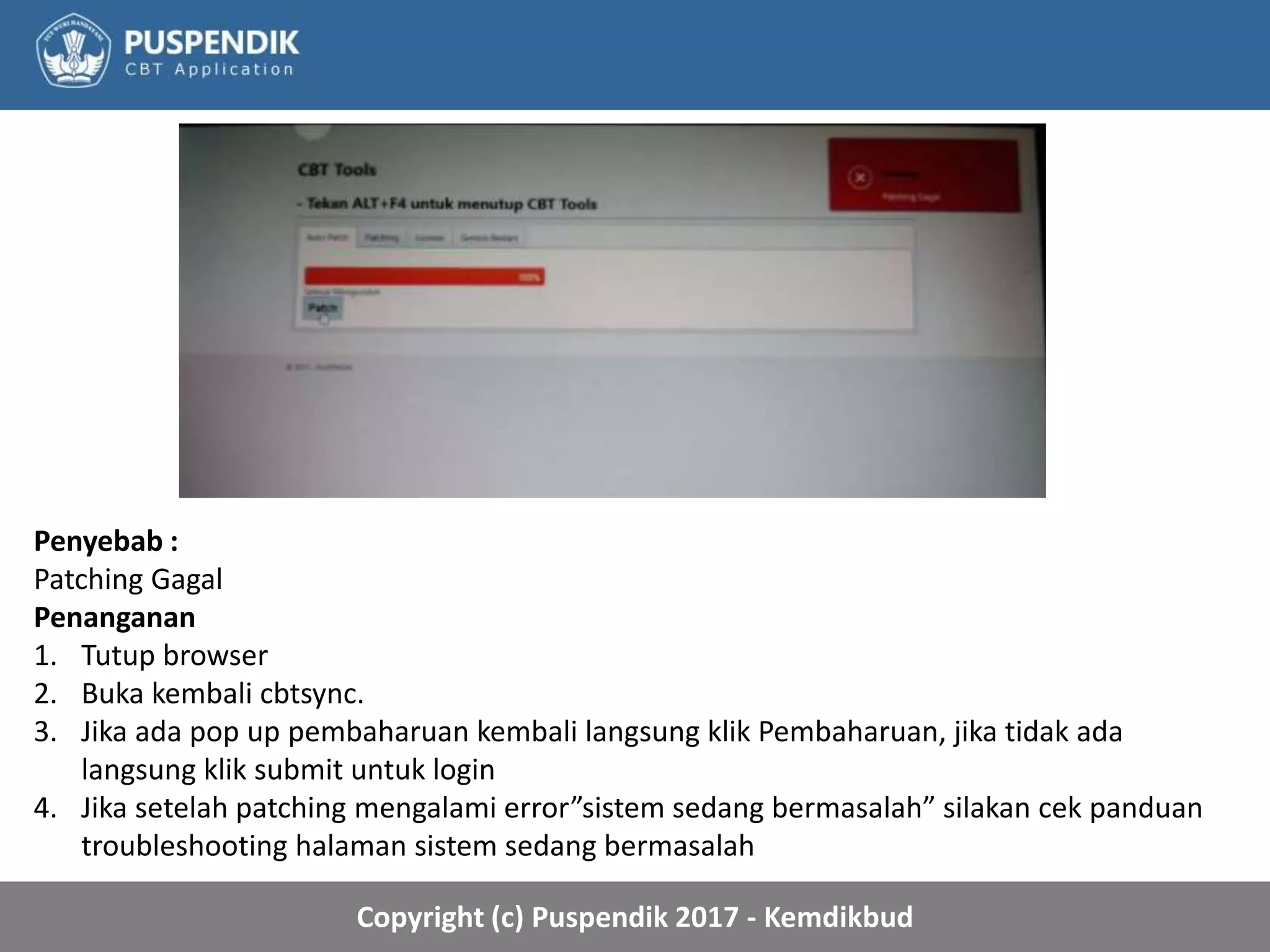 Copyright (c) Puspendik 2017 - Kemdikbud
Penyebab :
Patching Gagal
Penanganan
1. Tutup browser
2. Buka kembali cbtsync.
3. Jika ada pop up pembaharuan kembali langsung klik Pembaharuan, jika tidak ada
langsung klik submit untuk login
4. Jika setelah patching mengalami error”sistem sedang bermasalah” silakan cek panduan
troubleshooting halaman sistem sedang bermasalah
 