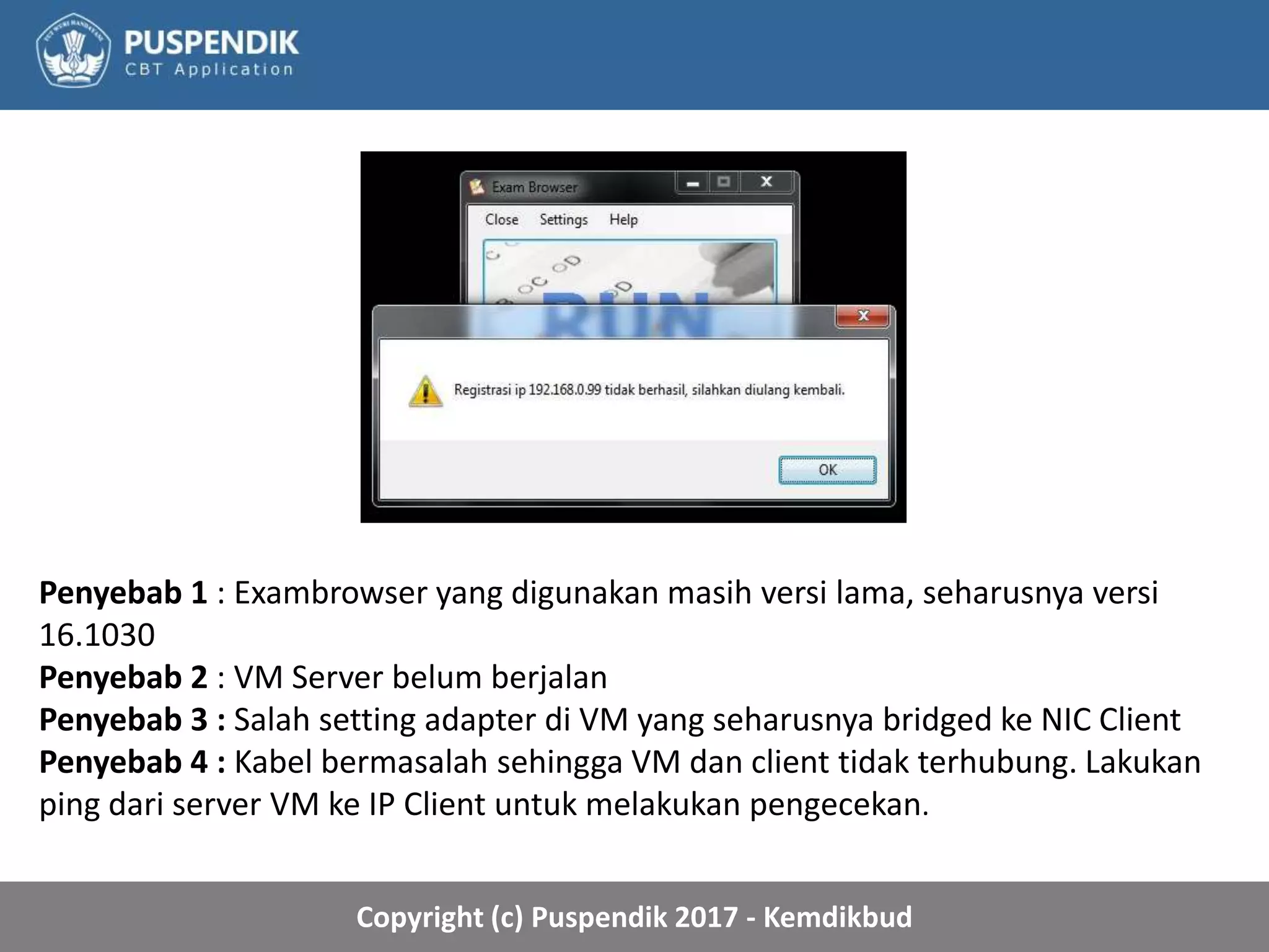 Copyright (c) Puspendik 2017 - Kemdikbud
Penyebab 1 : Exambrowser yang digunakan masih versi lama, seharusnya versi
16.1030
Penyebab 2 : VM Server belum berjalan
Penyebab 3 : Salah setting adapter di VM yang seharusnya bridged ke NIC Client
Penyebab 4 : Kabel bermasalah sehingga VM dan client tidak terhubung. Lakukan
ping dari server VM ke IP Client untuk melakukan pengecekan.
 