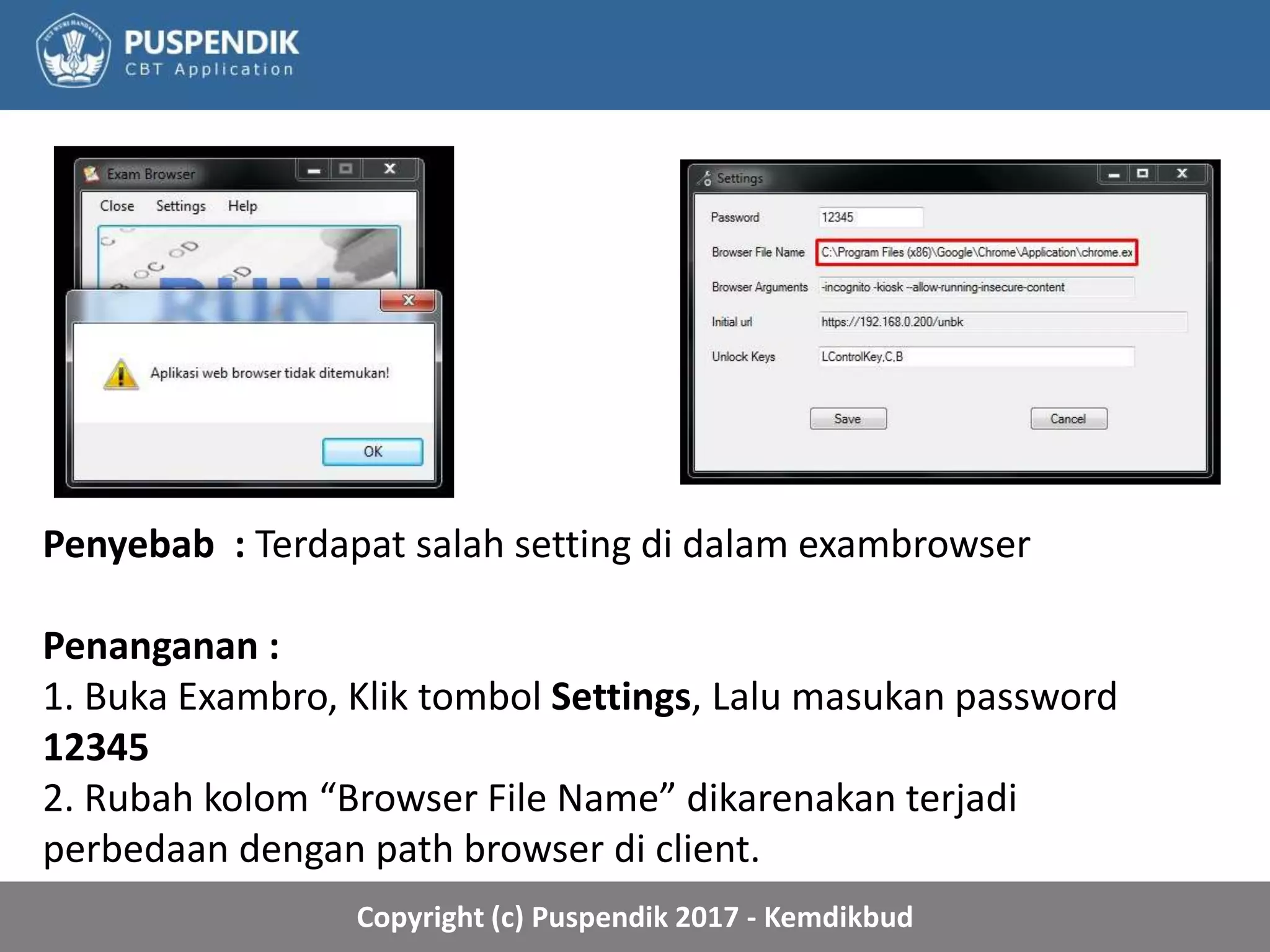 Copyright (c) Puspendik 2017 - Kemdikbud
Penyebab : Terdapat salah setting di dalam exambrowser
Penanganan :
1. Buka Exambro, Klik tombol Settings, Lalu masukan password
12345
2. Rubah kolom “Browser File Name” dikarenakan terjadi
perbedaan dengan path browser di client.
 