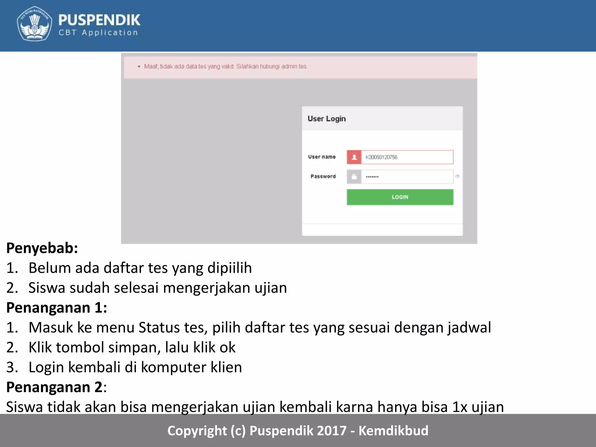 Copyright (c) Puspendik 2017 - Kemdikbud
Penyebab:
1. Belum ada daftar tes yang dipiilih
2. Siswa sudah selesai mengerjakan ujian
Penanganan 1:
1. Masuk ke menu Status tes, pilih daftar tes yang sesuai dengan jadwal
2. Klik tombol simpan, lalu klik ok
3. Login kembali di komputer klien
Penanganan 2:
Siswa tidak akan bisa mengerjakan ujian kembali karna hanya bisa 1x ujian
 