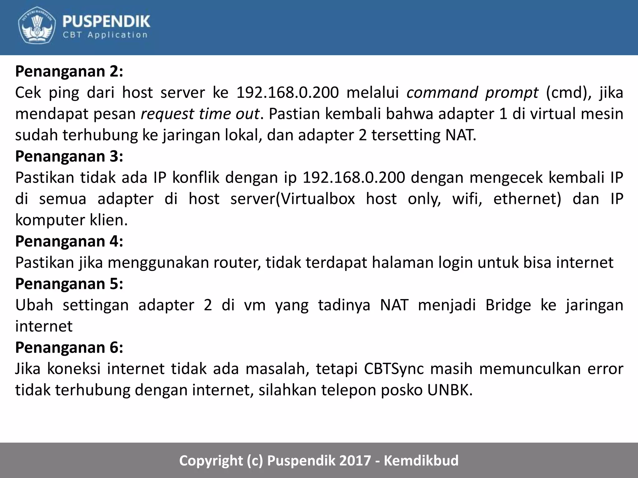 Copyright (c) Puspendik 2017 - Kemdikbud
Penanganan 2:
Cek ping dari host server ke 192.168.0.200 melalui command prompt (cmd), jika
mendapat pesan request time out. Pastian kembali bahwa adapter 1 di virtual mesin
sudah terhubung ke jaringan lokal, dan adapter 2 tersetting NAT.
Penanganan 3:
Pastikan tidak ada IP konflik dengan ip 192.168.0.200 dengan mengecek kembali IP
di semua adapter di host server(Virtualbox host only, wifi, ethernet) dan IP
komputer klien.
Penanganan 4:
Pastikan jika menggunakan router, tidak terdapat halaman login untuk bisa internet
Penanganan 5:
Ubah settingan adapter 2 di vm yang tadinya NAT menjadi Bridge ke jaringan
internet
Penanganan 6:
Jika koneksi internet tidak ada masalah, tetapi CBTSync masih memunculkan error
tidak terhubung dengan internet, silahkan telepon posko UNBK.
 
