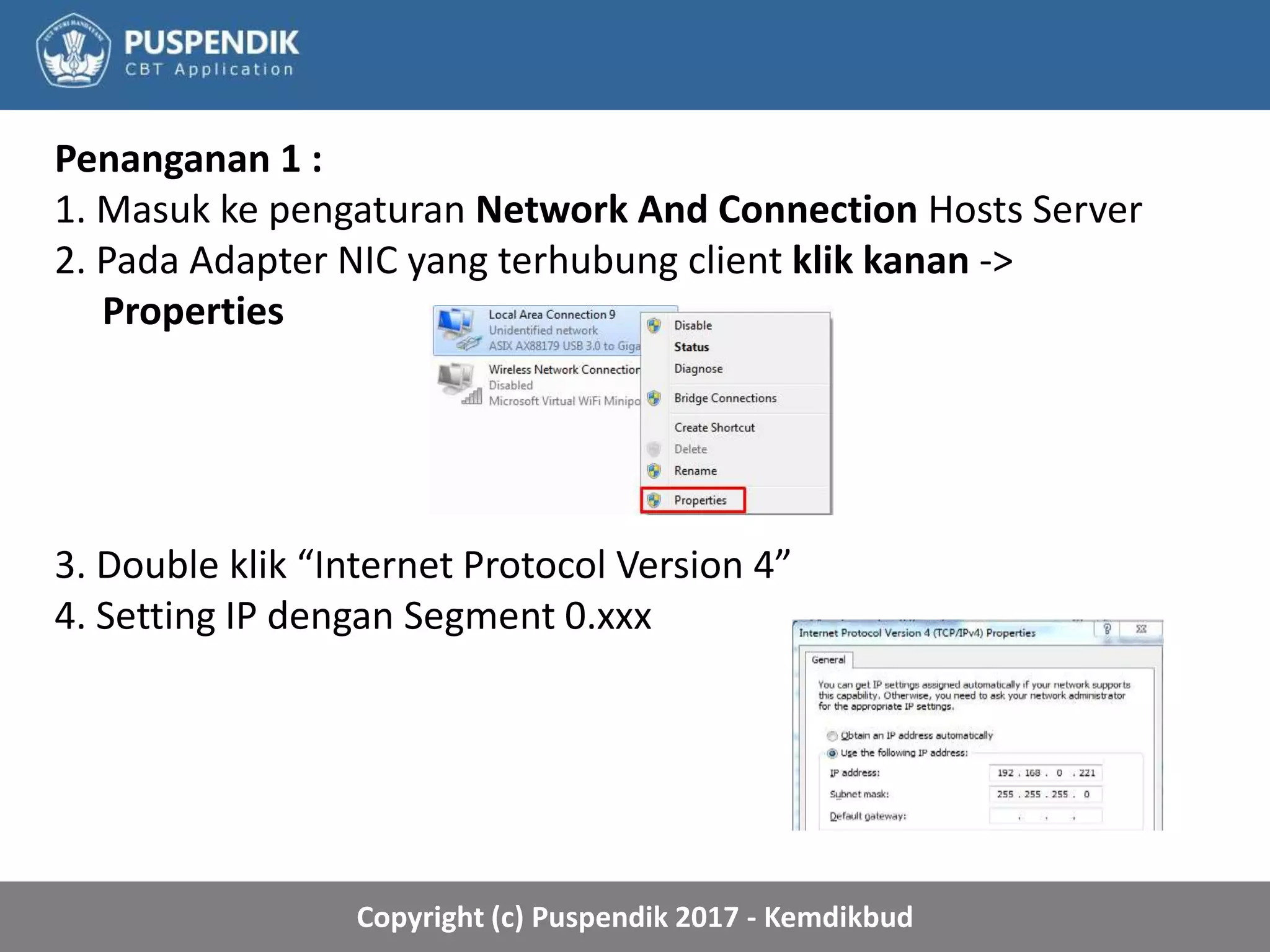 Copyright (c) Puspendik 2017 - Kemdikbud
Penanganan 1 :
1. Masuk ke pengaturan Network And Connection Hosts Server
2. Pada Adapter NIC yang terhubung client klik kanan ->
Properties
3. Double klik “Internet Protocol Version 4”
4. Setting IP dengan Segment 0.xxx
 