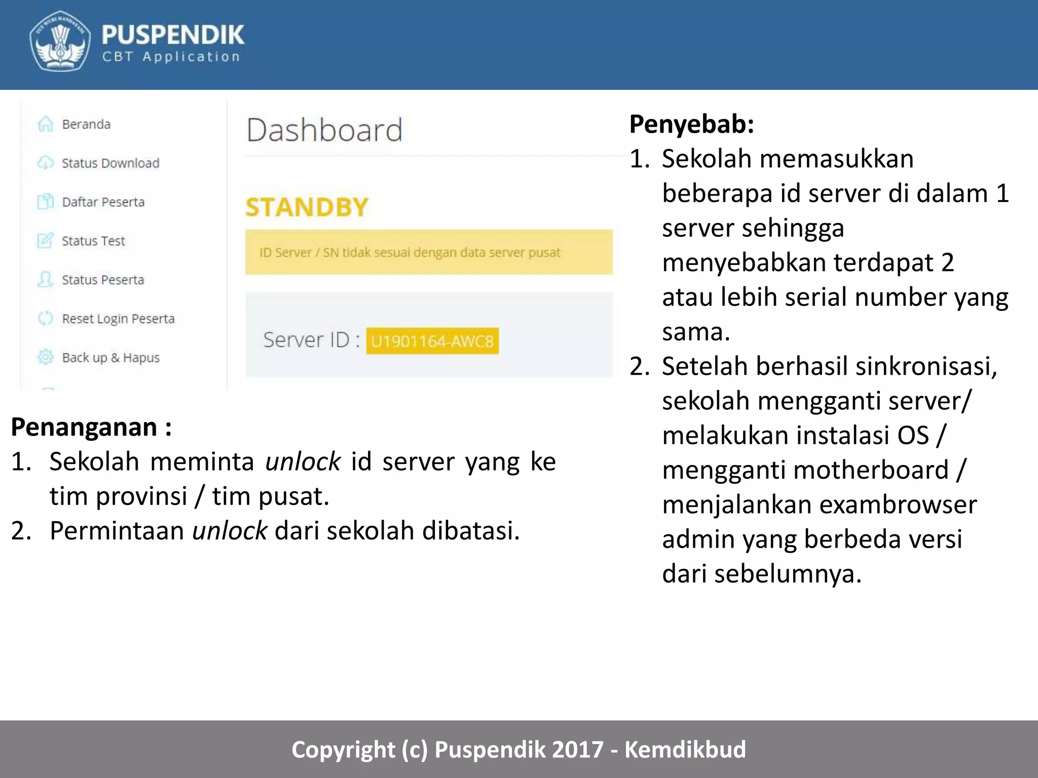 Copyright (c) Puspendik 2017 - Kemdikbud
Penyebab:
1. Sekolah memasukkan
beberapa id server di dalam 1
server sehingga
menyebabkan terdapat 2
atau lebih serial number yang
sama.
2. Setelah berhasil sinkronisasi,
sekolah mengganti server/
melakukan instalasi OS /
mengganti motherboard /
menjalankan exambrowser
admin yang berbeda versi
dari sebelumnya.
Penanganan :
1. Sekolah meminta unlock id server yang ke
tim provinsi / tim pusat.
2. Permintaan unlock dari sekolah dibatasi.
 