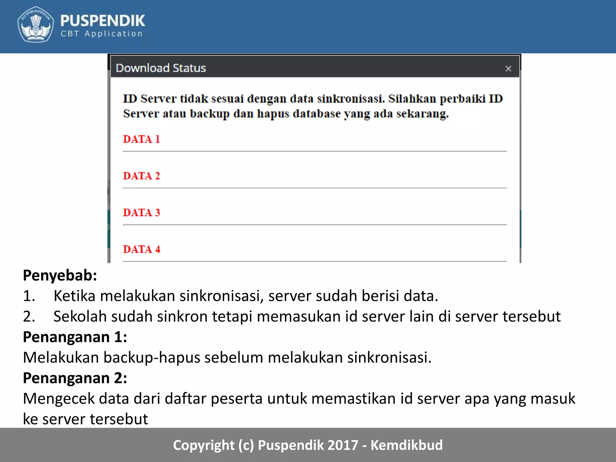 Copyright (c) Puspendik 2017 - Kemdikbud
Penyebab:
1. Ketika melakukan sinkronisasi, server sudah berisi data.
2. Sekolah sudah sinkron tetapi memasukan id server lain di server tersebut
Penanganan 1:
Melakukan backup-hapus sebelum melakukan sinkronisasi.
Penanganan 2:
Mengecek data dari daftar peserta untuk memastikan id server apa yang masuk
ke server tersebut
 