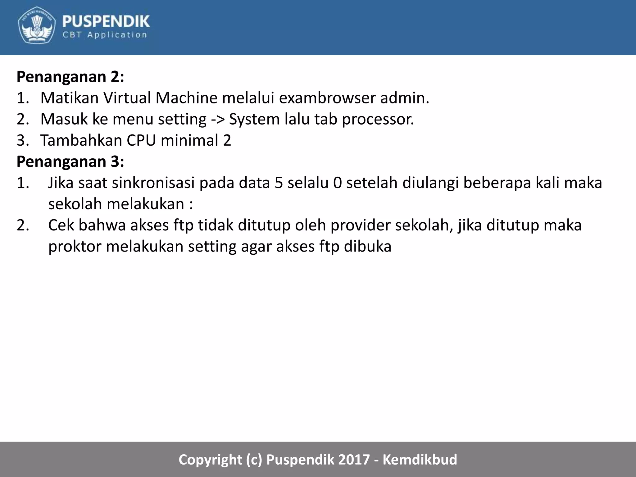 Copyright (c) Puspendik 2017 - Kemdikbud
Penanganan 2:
1. Matikan Virtual Machine melalui exambrowser admin.
2. Masuk ke menu setting -> System lalu tab processor.
3. Tambahkan CPU minimal 2
Penanganan 3:
1. Jika saat sinkronisasi pada data 5 selalu 0 setelah diulangi beberapa kali maka
sekolah melakukan :
2. Cek bahwa akses ftp tidak ditutup oleh provider sekolah, jika ditutup maka
proktor melakukan setting agar akses ftp dibuka
 