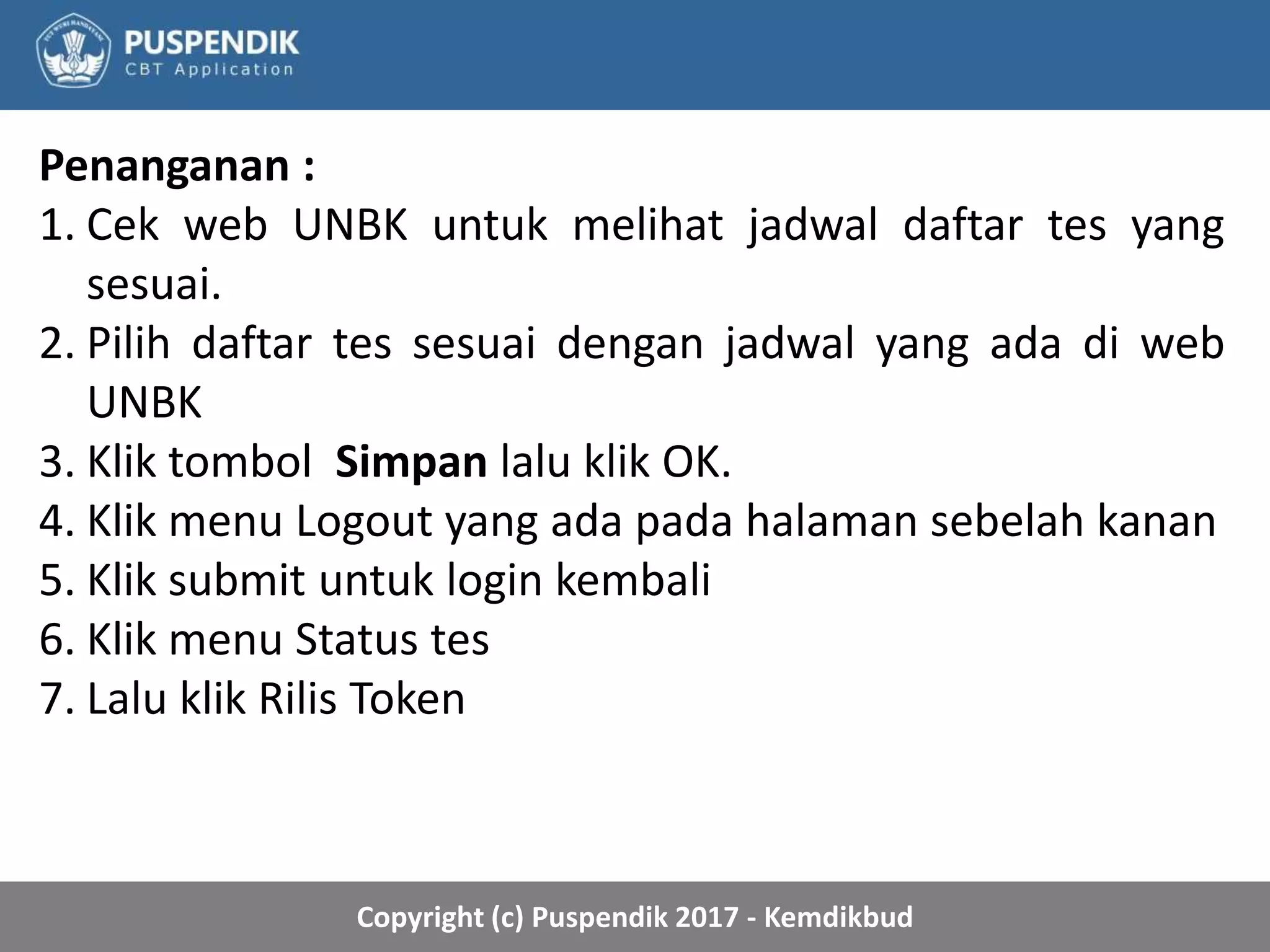 Copyright (c) Puspendik 2017 - Kemdikbud
Penanganan :
1. Cek web UNBK untuk melihat jadwal daftar tes yang
sesuai.
2. Pilih daftar tes sesuai dengan jadwal yang ada di web
UNBK
3. Klik tombol Simpan lalu klik OK.
4. Klik menu Logout yang ada pada halaman sebelah kanan
5. Klik submit untuk login kembali
6. Klik menu Status tes
7. Lalu klik Rilis Token
 
