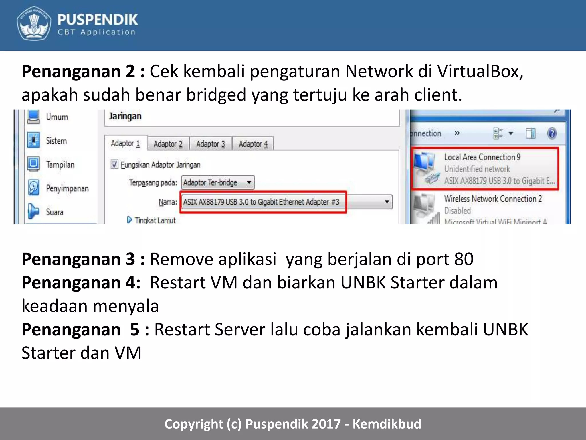 Copyright (c) Puspendik 2017 - Kemdikbud
Penanganan 2 : Cek kembali pengaturan Network di VirtualBox,
apakah sudah benar bridged yang tertuju ke arah client.
Penanganan 3 : Remove aplikasi yang berjalan di port 80
Penanganan 4: Restart VM dan biarkan UNBK Starter dalam
keadaan menyala
Penanganan 5 : Restart Server lalu coba jalankan kembali UNBK
Starter dan VM
 