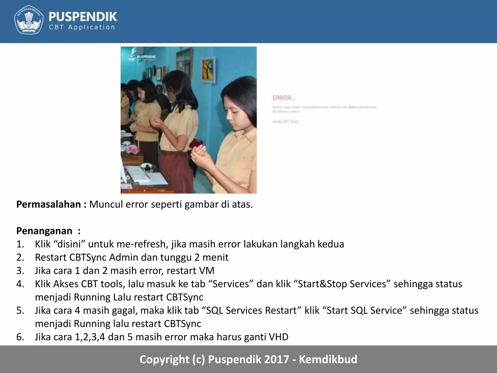 Copyright (c) Puspendik 2017 - Kemdikbud
Permasalahan : Muncul error seperti gambar di atas.
Penanganan :
1. Klik “disini” untuk me-refresh, jika masih error lakukan langkah kedua
2. Restart CBTSync Admin dan tunggu 2 menit
3. Jika cara 1 dan 2 masih error, restart VM
4. Klik Akses CBT tools, lalu masuk ke tab “Services” dan klik “Start&Stop Services” sehingga status
menjadi Running Lalu restart CBTSync
5. Jika cara 4 masih gagal, maka klik tab “SQL Services Restart” klik “Start SQL Service” sehingga status
menjadi Running lalu restart CBTSync
6. Jika cara 1,2,3,4 dan 5 masih error maka harus ganti VHD
 