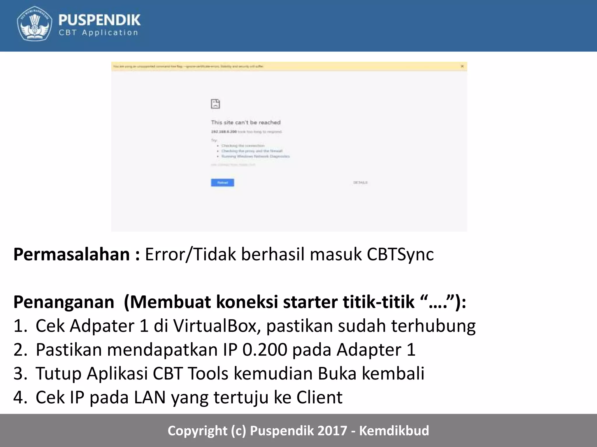 Copyright (c) Puspendik 2017 - Kemdikbud
Permasalahan : Error/Tidak berhasil masuk CBTSync
Penanganan (Membuat koneksi starter titik-titik “….”):
1. Cek Adpater 1 di VirtualBox, pastikan sudah terhubung
2. Pastikan mendapatkan IP 0.200 pada Adapter 1
3. Tutup Aplikasi CBT Tools kemudian Buka kembali
4. Cek IP pada LAN yang tertuju ke Client
 