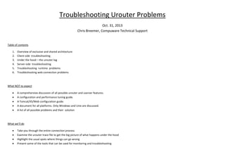 Troubleshooting Urouter Problems
Oct. 31, 2013
Chris Breemer, Compuware Technical Support

Table of contents
1.
2.
3.
4.
5.
6.

Overview of exclusive and shared architecture
Client-side troubleshooting
Under the hood – the urouter log
Server-side troubleshooting
Troubleshooting runtime problems
Troubleshooting web connection problems

What NOT to expect
•
•
•
•
•

A comprehensive discussion of all possible urouter and userver features.
A configuration and performance tuning guide.
A Tomcat/IIS/Web configuration guide.
A document for all platforms. Only Windows and Unix are discussed.
A list of all possible problems and their solution

What we’ll do
•
•
•
•

Take you through the entire connection process
Examine the urouter trace file to get the big picture of what happens under the hood
Highlight the usual spots where things can go wrong
Present some of the tools that can be used for monitoring and troubleshooting

 