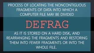 PROCESS OF LOCATING THE NONCONTIGUOUS
FRAGMENTS OF DATA INTO WHICH A
COMPUTER FILE MAY BE DIVIDED
AS IT IS STORED ON A HARD DISK, AND
REARRANGING THE FRAGMENTS AND RESTORING
THEM INTO FEWER FRAGMENTS OR INTO THE
WHOLE FILE.
 