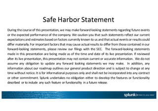 Safe	
  Harbor	
  Statement
During thecourseof this presentation, we may makeforward looking statementsregarding future events
or the expected performance of the company. We caution you that such statements reflect our current
expectationsand estimatesbased onfactors currently known to us and thatactual eventsor resultscould
differ materially. For importantfactors that may cause actualresults to differ from those contained in our
forward-­‐looking statements, please review our filings with the SEC. The forward-­‐looking statements
made in this presentation are being made as of the time and date of its live presentation. If reviewed
after its live presentation, this presentation may not contain current or accurate information. We do not
assume any obligation to update any forward looking statements we may make. In addition, any
information about our roadmap outlines our general product direction and is subject to change at any
time without notice. It is for informational purposes only and shall not be incorporated into any contract
or other commitment. Splunk undertakes no obligation either to develop the features or functionality
described or to include any such feature or functionality in a future release.
 