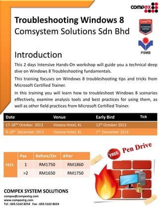 Troubleshooting Windows 8
Comsystem Solutions Sdn Bhd
Introduction
This 2 days Intensive Hands-On workshop will guide you a technical deep
dive on Windows 8 Troubleshooting fundamentals.
This training focuses on Windows 8 troubleshooting tips and tricks from
Microsoft Certified Trainer.
In this training you will learn how to troubleshoot Windows 8 scenarios
effectively, examine analysis tools and best practices for using them, as
well as other field practices from Microsoft Certified Trainer.
Date Venue Early Bird Tick
17-18TH October 2013 Vistana Hotel, KL 12th October 2013
9-10th December 2013 Vistana Hotel, KL 1st December 2013
FEES
Pax Before/On After
1 RM1750 RM1860
>2 RM1650 RM1750
COMPEX SYSTEM SOLUTIONS
compex@compextrg.com
www.compextrg.com
Tel : 603.5162 8254 Fax : 603.5162 8654
 