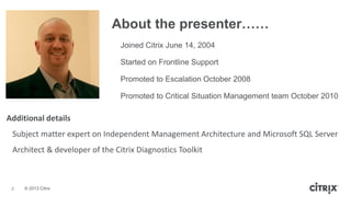 © 2013 Citrix
About the presenter……
2
Joined Citrix June 14, 2004
Started on Frontline Support
Promoted to Escalation October 2008
Promoted to Critical Situation Management team October 2010
Additional details
Subject matter expert on Independent Management Architecture and Microsoft SQL Server
Architect & developer of the Citrix Diagnostics Toolkit
 
