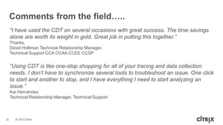 © 2013 Citrix
“I have used the CDT on several occasions with great success. The time savings
alone are worth its weight in gold. Great job in putting this together.”
Thanks,
David Holliman Technical Relationship Manager,
Technical Support CCA CCAA CCEE CCSP
“Using CDT is like one-stop shopping for all of your tracing and data collection
needs. I don’t have to synchronize several tools to troubleshoot an issue. One click
to start and another to stop, and I have everything I need to start analyzing an
issue.”
Kai Hernández
Technical Relationship Manager, Technical Support
Comments from the field…..
36
 