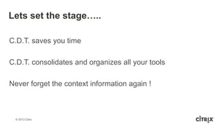 © 2013 Citrix
Lets set the stage…..
C.D.T. saves you time
C.D.T. consolidates and organizes all your tools
Never forget the context information again !
 