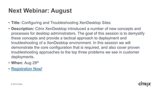 © 2013 Citrix
Next Webinar: August
• Title: Configuring and Troubleshooting XenDesktop Sites
• Description: Citrix XenDesktop introduced a number of new concepts and
processes for desktop administrators. The goal of this session is to demystify
these concepts and provide a tactical approach to deployment and
troubleshooting of a XenDesktop environment. In this session we will
demonstrate the core configuration that is required, and also cover proven
troubleshooting approaches to the top three problems we see in customer
deployments.
• When: Aug 29th
• Registration Now!
 