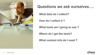 © 2013 Citrix
Questions we ask ourselves….
What data do I collect?
How do I collect it ?
What tools am I going to use ?
Where do I get the tools?
What context info do I need ?
9
 