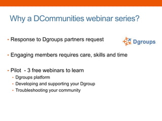 Why a DCommunities webinar series?
• Response to Dgroups partners request
• Engaging members requires care, skills and time
• Pilot - 3 free webinars to learn
• Dgroups platform
• Developing and supporting your Dgroup
• Troubleshooting your community
 
