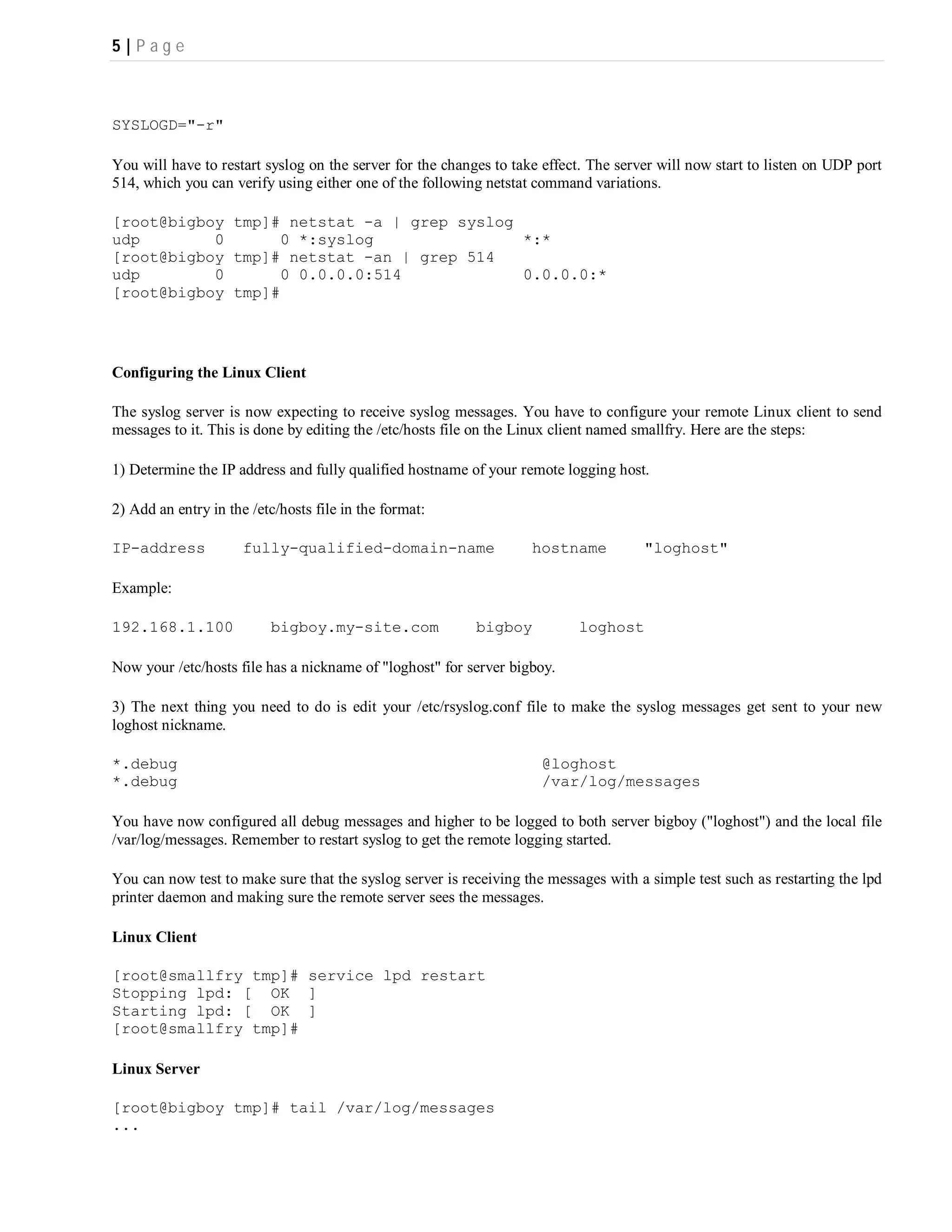 5|P ag e



SYSLOGD="-r"

You will have to restart syslog on the server for the changes to take effect. The server will now start to listen on UDP port
514, which you can verify using either one of the following netstat command variations.

[root@bigboy tmp]# netstat -a | grep syslog
udp        0      0 *:syslog                *:*
[root@bigboy tmp]# netstat -an | grep 514
udp        0      0 0.0.0.0:514             0.0.0.0:*
[root@bigboy tmp]#




Configuring the Linux Client

The syslog server is now expecting to receive syslog messages. You have to configure your remote Linux client to send
messages to it. This is done by editing the /etc/hosts file on the Linux client named smallfry. Here are the steps:

1) Determine the IP address and fully qualified hostname of your remote logging host.

2) Add an entry in the /etc/hosts file in the format:

IP-address            fully-qualified-domain-name                   hostname          "loghost"

Example:

192.168.1.100             bigboy.my-site.com               bigboy          loghost

Now your /etc/hosts file has a nickname of "loghost" for server bigboy.

3) The next thing you need to do is edit your /etc/rsyslog.conf file to make the syslog messages get sent to your new
loghost nickname.

*.debug                                                              @loghost
*.debug                                                              /var/log/messages

You have now configured all debug messages and higher to be logged to both server bigboy ("loghost") and the local file
/var/log/messages. Remember to restart syslog to get the remote logging started.

You can now test to make sure that the syslog server is receiving the messages with a simple test such as restarting the lpd
printer daemon and making sure the remote server sees the messages.

Linux Client

[root@smallfry tmp]# service lpd restart
Stopping lpd: [ OK ]
Starting lpd: [ OK ]
[root@smallfry tmp]#

Linux Server

[root@bigboy tmp]# tail /var/log/messages
...
 