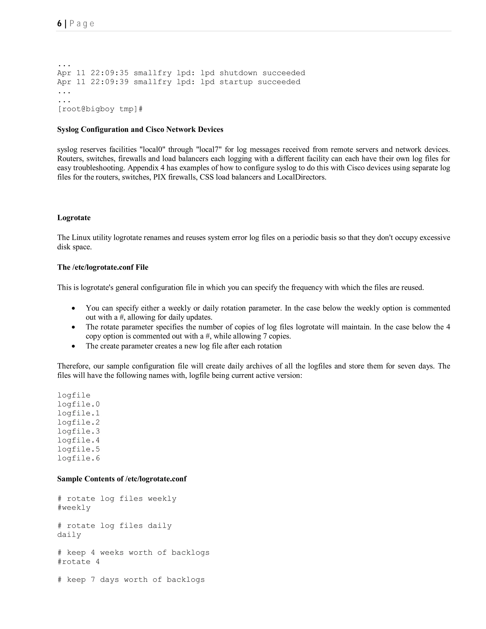 6|P ag e



...
Apr 11 22:09:35 smallfry lpd: lpd shutdown succeeded
Apr 11 22:09:39 smallfry lpd: lpd startup succeeded
...
...
[root@bigboy tmp]#

Syslog Configuration and Cisco Network Devices

syslog reserves facilities "local0" through "local7" for log messages received from remote servers and network devices.
Routers, switches, firewalls and load balancers each logging with a different facility can each have their own log files for
easy troubleshooting. Appendix 4 has examples of how to configure syslog to do this with Cisco devices using separate log
files for the routers, switches, PIX firewalls, CSS load balancers and LocalDirectors.




Logrotate

The Linux utility logrotate renames and reuses system error log files on a periodic basis so that they don't occupy excessive
disk space.

The /etc/logrotate.conf File

This is logrotate's general configuration file in which you can specify the frequency with which the files are reused.

        You can specify either a weekly or daily rotation parameter. In the case below the weekly option is commented
         out with a #, allowing for daily updates.
        The rotate parameter specifies the number of copies of log files logrotate will maintain. In the case below the 4
         copy option is commented out with a #, while allowing 7 copies.
        The create parameter creates a new log file after each rotation

Therefore, our sample configuration file will create daily archives of all the logfiles and store them for seven days. The
files will have the following names with, logfile being current active version:

logfile
logfile.0
logfile.1
logfile.2
logfile.3
logfile.4
logfile.5
logfile.6

Sample Contents of /etc/logrotate.conf

# rotate log files weekly
#weekly

# rotate log files daily
daily

# keep 4 weeks worth of backlogs
#rotate 4

# keep 7 days worth of backlogs
 