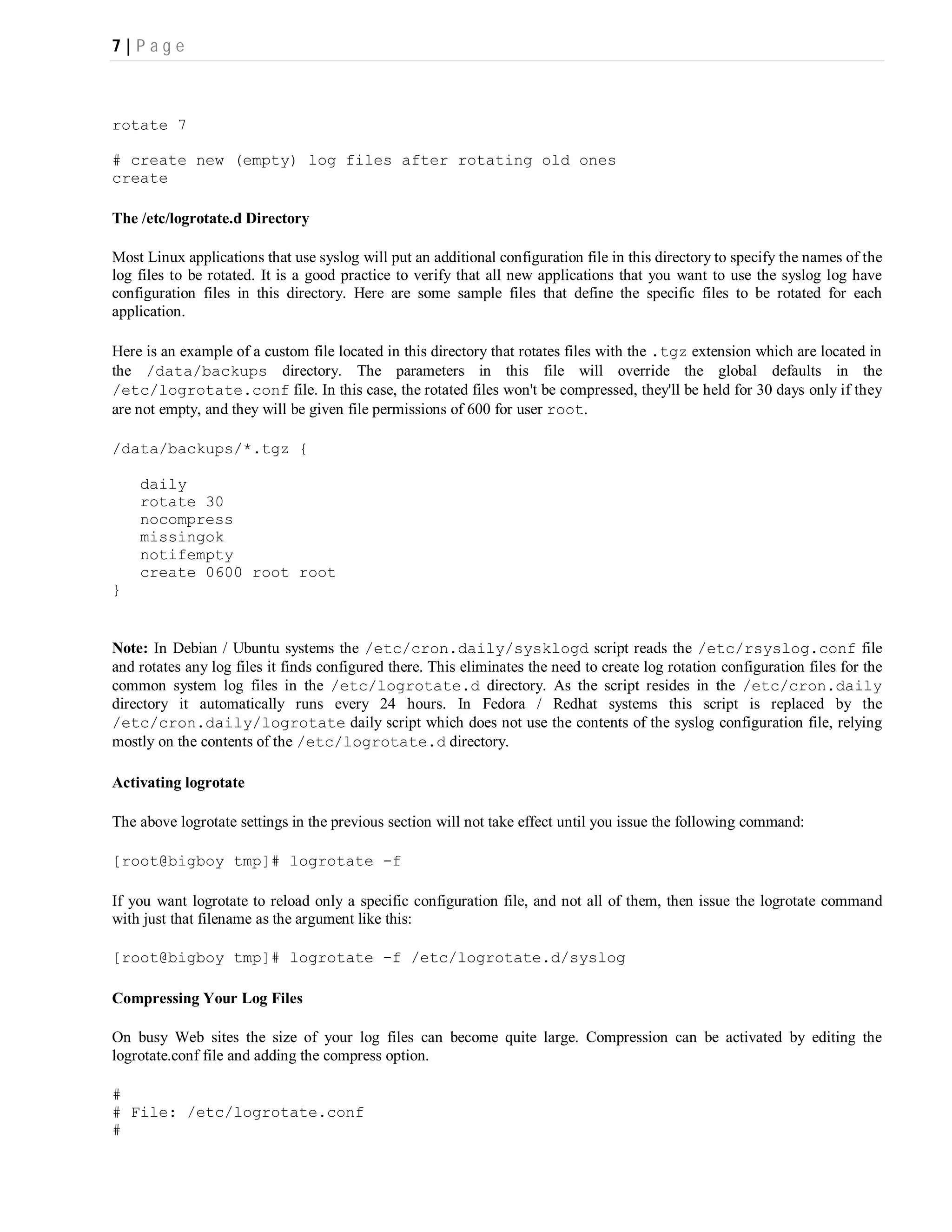 7|P ag e



rotate 7

# create new (empty) log files after rotating old ones
create

The /etc/logrotate.d Directory

Most Linux applications that use syslog will put an additional configuration file in this directory to specify the names of the
log files to be rotated. It is a good practice to verify that all new applications that you want to use the syslog log have
configuration files in this directory. Here are some sample files that define the specific files to be rotated for each
application.

Here is an example of a custom file located in this directory that rotates files with the .tgz extension which are located in
the /data/backups directory. The parameters in this file will override the global defaults in the
/etc/logrotate.conf file. In this case, the rotated files won't be compressed, they'll be held for 30 days only if they
are not empty, and they will be given file permissions of 600 for user root.

/data/backups/*.tgz {

    daily
    rotate 30
    nocompress
    missingok
    notifempty
    create 0600 root root
}


Note: In Debian / Ubuntu systems the /etc/cron.daily/sysklogd script reads the /etc/rsyslog.conf file
and rotates any log files it finds configured there. This eliminates the need to create log rotation configuration files for the
common system log files in the /etc/logrotate.d directory. As the script resides in the /etc/cron.daily
directory it automatically runs every 24 hours. In Fedora / Redhat systems this script is replaced by the
/etc/cron.daily/logrotate daily script which does not use the contents of the syslog configuration file, relying
mostly on the contents of the /etc/logrotate.d directory.

Activating logrotate

The above logrotate settings in the previous section will not take effect until you issue the following command:

[root@bigboy tmp]# logrotate -f

If you want logrotate to reload only a specific configuration file, and not all of them, then issue the logrotate command
with just that filename as the argument like this:

[root@bigboy tmp]# logrotate -f /etc/logrotate.d/syslog

Compressing Your Log Files

On busy Web sites the size of your log files can become quite large. Compression can be activated by editing the
logrotate.conf file and adding the compress option.

#
# File: /etc/logrotate.conf
#
 
