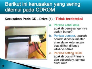 Kerusakan Pada CD - Drive (1) : Tidak terdeteksi
                               a. Periksa kabel data
                                  apakah pemasangannya
                                  sudah benar?
                               b. Periksa Jumper, apakah
                                  berada diposisi master
                                  atau slave keterangan
                                  bias dilihat di body
                                  CD/DVD drive
                               c. Periksa setting BIOS
                                  apakah posisi Primary
                                  dan secondary, semua
                                  diset Auto
D
 