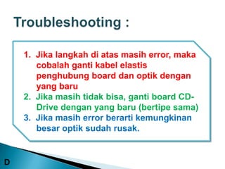 1. Jika langkah di atas masih error, maka
       cobalah ganti kabel elastis
       penghubung board dan optik dengan
       yang baru
    2. Jika masih tidak bisa, ganti board CD-
       Drive dengan yang baru (bertipe sama)
    3. Jika masih error berarti kemungkinan
       besar optik sudah rusak.


D
 